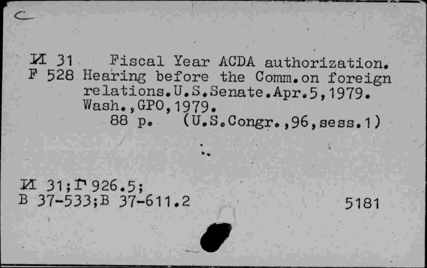 ﻿H 31 Fiscal Year ACDA authorization.
F 528 Hearing before the Comm.on foreign relations.U.S.Senate.Apr.5,1979. Wash.,GPO,1979.
88 p. (U.S.Congr.,96,sess.1)
H 31;T’ 926.5;
B 37-533;B 37-611.2	5181